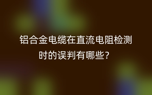 鋁合金電纜在直流電阻檢測時的誤判有哪些？(圖1)