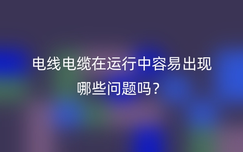 電線電纜在運行中容易出現(xiàn)哪些問題嗎？(圖1)
