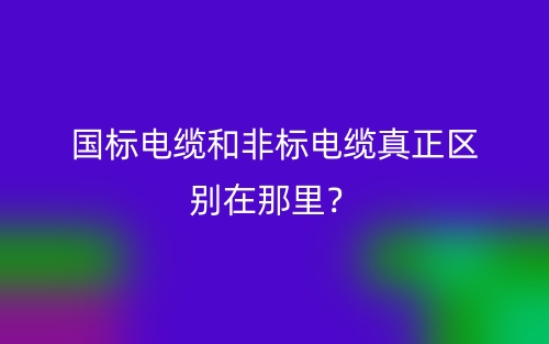 國標(biāo)電纜和非標(biāo)電纜真正區(qū)別在那里？(圖1)