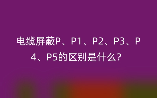 電纜屏蔽P、P1、P2、P3、P4、P5的區(qū)別是什么？(圖1)
