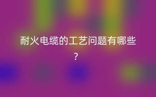 耐火電纜的工藝問(wèn)題有哪些？(圖1)