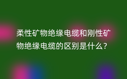 柔性礦物絕緣電纜和剛性礦物絕緣電纜的區(qū)別是什么？(圖1)