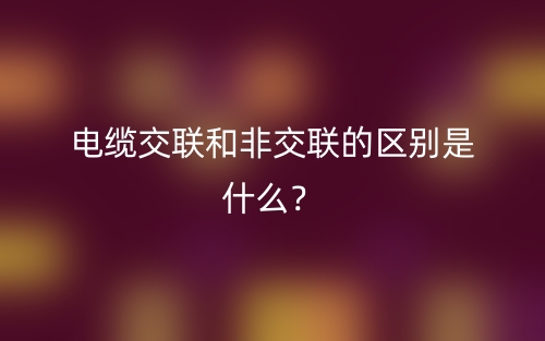 電纜交聯(lián)和非交聯(lián)的區(qū)別是什么？(圖1)