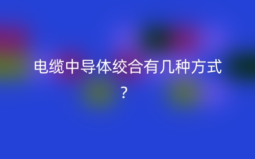電纜中導(dǎo)體絞合有幾種方式？(圖1)