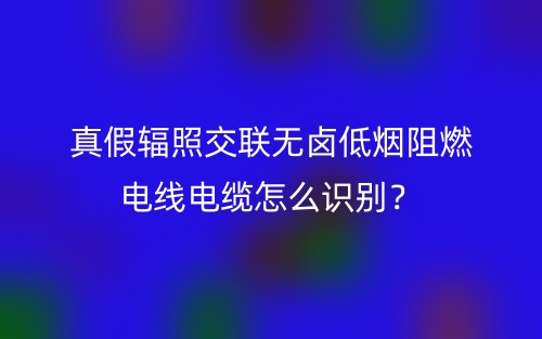 真假輻照交聯(lián)無(wú)鹵低煙阻燃電線電纜怎么識(shí)別？(圖1)