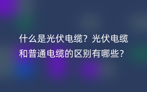 什么是光伏電纜？光伏電纜和普通電纜的區(qū)別有哪些？(圖1)