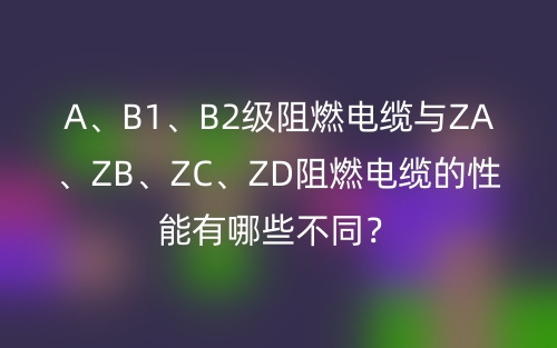 A、B1、B2級(jí)阻燃電纜與ZA、ZB、ZC、ZD阻燃電纜的性能有哪些不同？(圖1)