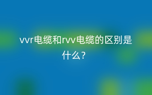 vvr電纜和rvv電纜的區(qū)別是什么？(圖1)