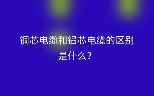 銅芯電纜和鋁芯電纜的區(qū)別是什么？(圖1)