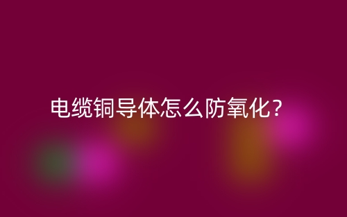 電纜銅導(dǎo)體怎么防氧化？(圖1)