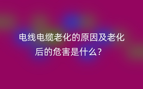 電線電纜老化的原因及老化后的危害是什么？(圖1)