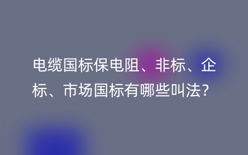 電纜國(guó)標(biāo)保電阻、非標(biāo)、企標(biāo)、市場(chǎng)國(guó)標(biāo)有哪些叫法？(圖1)