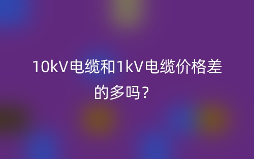 10kV電纜和1kV電纜價(jià)格差的多嗎？(圖1)