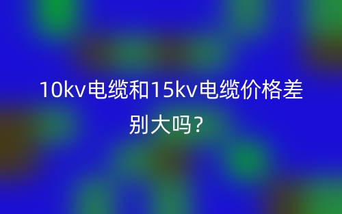 10kv電纜和15kv電纜價格差別大嗎？(圖1)