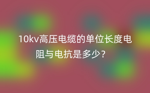 10kv高壓電纜的單位長度電阻與電抗是多少？(圖1)