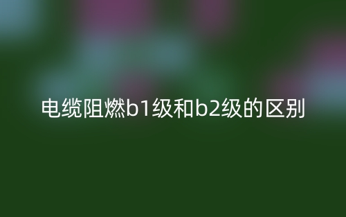 電纜阻燃b1級(jí)和b2級(jí)的區(qū)別是什么？(圖1)