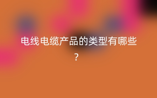 電線電纜產(chǎn)品的類型有哪些？(圖1)