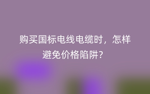 購買國標(biāo)電線電纜時(shí)，怎樣避免價(jià)格陷阱？(圖1)