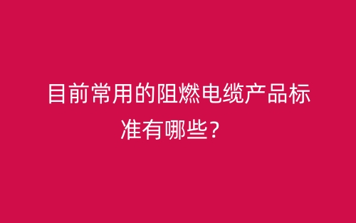 目前常用的阻燃電纜產(chǎn)品標(biāo)準(zhǔn)有哪些？(圖1)