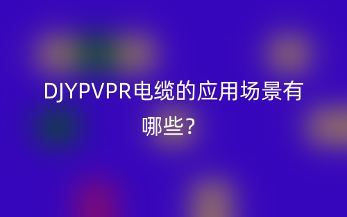 DJYPVPR電纜的應(yīng)用場(chǎng)景有哪些？(圖1)