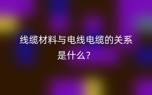 線纜材料與電線電纜的關(guān)系是什么？(圖1)