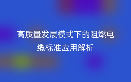 高質(zhì)量發(fā)展模式下的阻燃電纜標(biāo)準(zhǔn)應(yīng)用解析(圖1)