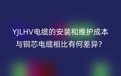 YJLHV電纜的安裝和維護(hù)成本與銅芯電纜相比有何差異？(圖1)