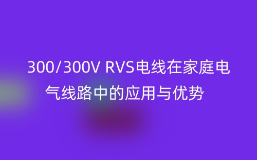 300/300V RVS電線在家庭電氣線路中的應(yīng)用與優(yōu)勢(圖1)