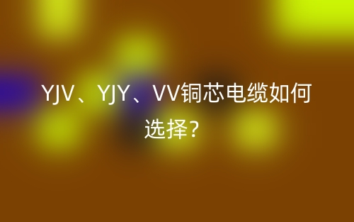 YJV、YJY、VV銅芯電纜如何選擇？(圖1)