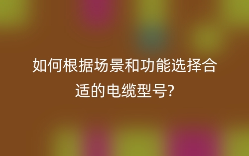 如何根據(jù)場(chǎng)景和功能選擇合適的電纜型號(hào)?(圖1)