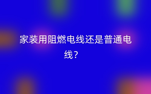 家裝用阻燃電線(xiàn)還是普通電線(xiàn)？(圖1)