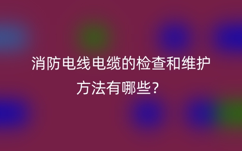 消防電線(xiàn)電纜的檢查和維護(hù)方法有哪些？(圖1)