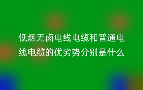 低煙無(wú)鹵電線電纜和普通電線電纜的優(yōu)劣勢(shì)分別是什么？(圖1)