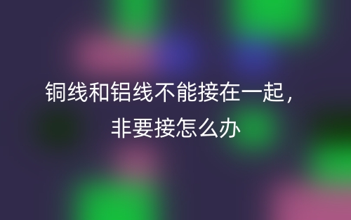 銅線和鋁線不能接在一起，非要接怎么辦(圖1)