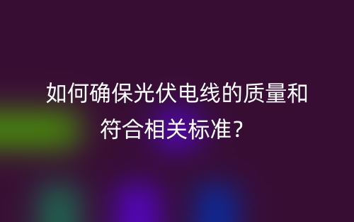 如何確保光伏電線的質(zhì)量和符合相關(guān)標(biāo)準(zhǔn)？(圖1)