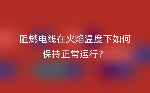 阻燃電線在火焰溫度下如何保持正常運(yùn)行？(圖1)