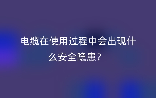 電纜在使用過(guò)程中會(huì)出現(xiàn)什么安全隱患？(圖1)