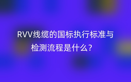 RVV線纜的國標(biāo)執(zhí)行標(biāo)準(zhǔn)與檢測流程是什么？(圖1)