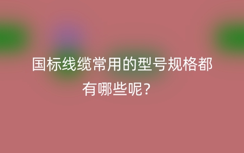國(guó)標(biāo)線(xiàn)纜常用的型號(hào)規(guī)格都有哪些呢？(圖1)