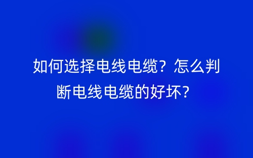 如何選擇電線電纜？怎么判斷電線電纜的好壞？(圖1)