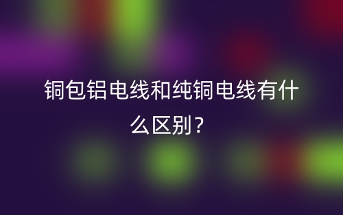 銅包鋁電線和純銅電線有什么區(qū)別？(圖1)