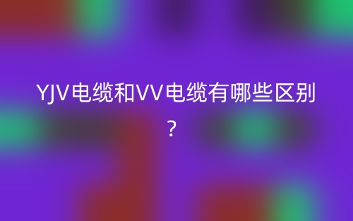 YJV電纜和VV電纜有哪些區(qū)別？(圖1)