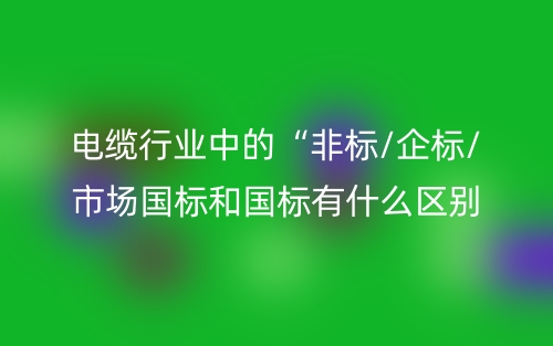 電纜行業(yè)中的“非標(biāo)/企標(biāo)/市場國標(biāo)和國標(biāo)有什么區(qū)別？(圖1)