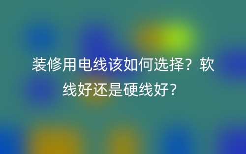 裝修用電線該如何選擇？軟線好還是硬線好？(圖1)