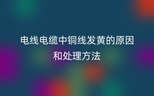 電線電纜中銅線發(fā)黃的原因和處理方法(圖1)
