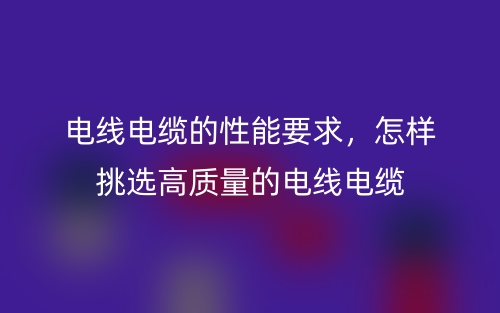 電線電纜的性能要求，怎樣挑選高質(zhì)量的電線電纜(圖1)