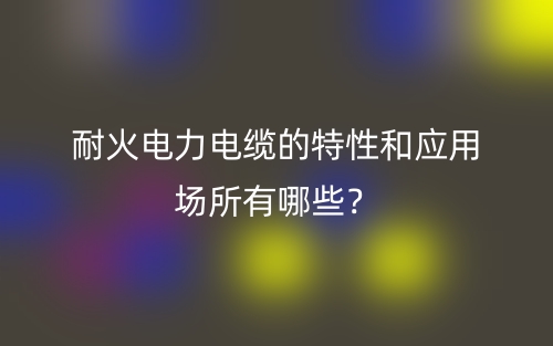 耐火電力電纜的特性和應(yīng)用場所有哪些？(圖1)