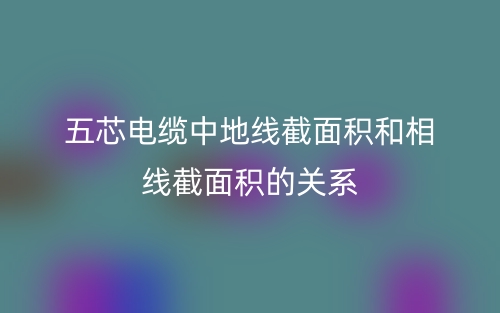 五芯電纜中地線(xiàn)截面積和相線(xiàn)截面積的關(guān)系(圖1)