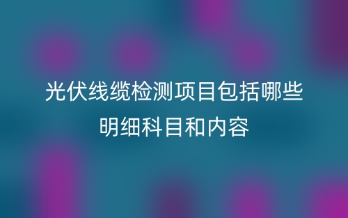 光伏線纜檢測項(xiàng)目包括哪些明細(xì)科目和內(nèi)容(圖1)