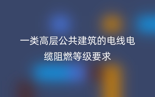 一類高層公共建筑的電線電纜阻燃等級(jí)要求(圖1)